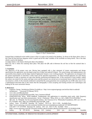 www.ijird.com November, 2014 Vol 3 Issue 11
INTERNATIONAL JOURNAL OF INNOVATIVE RESEARCH & DEVELOPMENT Page 32
Figure 9: Fig 9: Scanned data
Scanned data is displayed on the mobile screen so that it is ready to be posted to the database. As shown in the figure above, there is
the Client Id from previous diagrams which is gresh and all the other variables of the textfields are being shown. This is the data
which is send to the database
Use Qpay button: is the button which posts data to the database
Red Line: this is where the scanning takes place. One place the QR code in-between the red line so that the scanned data is
displayed.
7. Conclusion
The objectives of the project were met. Having been equipped with a clear statement of system requirements and design
specifications the application was developed using Java Eclipse and android Eclipsetr. The system design and implementation was
successfully done properly and the Qpay Android Application System is now working properly. The application was designed with
the system requirements in mind thus; it fully meets all the specified requirements. An object-oriented approach was used during
development in order to maximize on code reuse thereby minimizing development time. At the conclusion of each module, coding
the system was tested for the syntax and logic errors and this process was carried out on incremental basics until the entire system
was tested as a whole. In the research conducted it seemed that the young generation were accepting the use of QR codes since it was
a technological innovation idea so this means that this demography is more accepting and trusting towards new technologies and
looking for the most convenient choices.
8. References
1. Engineers Garage. Introduction.[Online].Available at: <http://www.engineersgarage.com/articles/what-is-android-
introduction>. [Accessed 25 February 2012].
2. www.wiki.com/QRcodes/html
3. www.poscorp.com/gb/pdf/education/QR_Code_Customers-GB.pdf
4. FINKENZELLER, Klaus. RFID handbook: Fundamentals and applications in contactless smart cards, radio frequency
identification and near-field communication. 3rd ed. Chichester: Wiley, 2010, xvi, 462 s. ISBN 978-0-470-69506-7.
5. QR code. In: Wikipedia: the free encyclopaedia [online]. San Francisco (CA): Wikimedia Foundation, 2001- [cit. 2013-09-
07]. Available from: http://en.wikipedia.org/wiki/QR_code
6. Galaxy Fame GT-S6810P. Samsung UK [online]. 2013 [ cit. 2013-11-08]. Available from:
http://www.samsung.com/uk/consumer/mobile-devices/smartphones/android/ GT-S6810PWNBTU
7. GALAXY S II GT-I9100. Samsung UK [online]. 2011 [cit. 2013-11-30]. Available from:
http://www.samsung.com/uk/consumer/mobile-phone/mobile-phones/touchscreen/ GT-I9100LKAXSK
8. Galaxy W GT-I8150. Samsung UK [online]. 2011 [cit. 2013-11-30]. Available
 