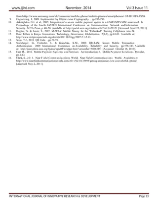 www.ijird.com November, 2014 Vol 3 Issue 11
INTERNATIONAL JOURNAL OF INNOVATIVE RESEARCH & DEVELOPMENT Page 33
from:http://www.samsung.com/uk/consumer/mobile-phone/mobile-phones/smartphones/ GT-I8150FKAXSK
9. Engineering, I., 2009. Implemented by Elliptic curve Cryptography. , pp.286-290.
10. Askoxylakis, I.G. et al., 2007. Integration of a secure mobile payment system in a GSM/UMTS SIM smart card. In
Proceedings of the Fourth IASTED International Conference on Communication, Network and Information
Security. ACTA Press, p. 40–50. Available at: http://portal.acm.org/citation.cfm? id=1659151 [Accessed April 25, 2011].
11. Hughes, N. & Lonie, S., 2007. M-PESA: Mobile Money for the “Unbanked” Turning Cellphones into 24.
12. Hour Tellers in Kenya. Innovations: Technology, Governance, Globalization, 2(1-2), pp.63-81. Available at:
http://www.mitpressjournals.org/doi/abs/10.1162/itgg.2007.2.1-2.63.
13. Soon, T.J., 2010. QR Code. , pp.59-78.
14. Starnberger, G., Froihofer, L. & Goeschka, K.M., 2009. QR-TAN: Secure Mobile Transaction
Authentication. 2009 International Conference on Availability, Reliability and Security, pp.578-583. Available
at: http://ieeexplore.ieee.org/lpdocs/epic03/wrapper.htm? arnumber=5066529 [Accessed October 18, 2010].
15. Carr M., 2010. Mobile Payment Systems and Services: An Introduction 3. Mobile Payment Solutions. Provider,
pp.1-12.
16. Clark, S., 2011. Near Field Communications World. Near Field Communications World. Available a t :
http://www.nearfieldcommunicationsworld.com/2011/02/10/35893/gentag-announces-low-cost-nfcrfid- phone/
[Accessed May 2, 2011].
 