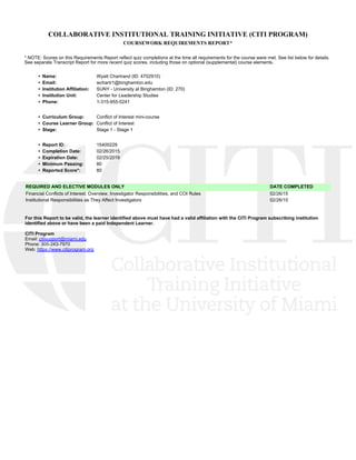 COLLABORATIVE INSTITUTIONAL TRAINING INITIATIVE (CITI PROGRAM)
COURSEWORK REQUIREMENTS REPORT*
* NOTE: Scores on this Requirements Report reflect quiz completions at the time all requirements for the course were met. See list below for details.
See separate Transcript Report for more recent quiz scores, including those on optional (supplemental) course elements.
•  Name: Wyatt Chartrand (ID: 4702910)
•  Email: wchartr1@binghamton.edu
•  Institution Affiliation: SUNY - University at Binghamton (ID: 270)
•  Institution Unit: Center for Leadership Studies
•  Phone: 1-315-955-5241
•  Curriculum Group: Conflict of Interest mini-course
•  Course Learner Group: Conflict of Interest
•  Stage: Stage 1 - Stage 1
•  Report ID: 15400229
•  Completion Date: 02/26/2015
•  Expiration Date: 02/25/2019
•  Minimum Passing: 80
•  Reported Score*: 80
REQUIRED AND ELECTIVE MODULES ONLY DATE COMPLETED
Financial Conflicts of Interest: Overview, Investigator Responsibilities, and COI Rules 02/26/15
Institutional Responsibilities as They Affect Investigators 02/26/15
For this Report to be valid, the learner identified above must have had a valid affiliation with the CITI Program subscribing institution
identified above or have been a paid Independent Learner. 
CITI Program
Email: citisupport@miami.edu
Phone: 305-243-7970
Web: https://www.citiprogram.org
 
