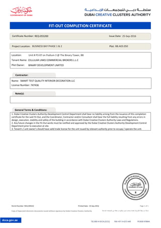 Permit Number: REQ-049222 Printed Date : 25-Sep-2016 Page 1 of 1
Copy of Approved electronic documents issued without signature by Dubai Creative Clusters Authority ‫اإلبداعية‬ ‫للمجمعات‬ ‫دبي‬ ‫سلطة‬ ‫من‬ ‫توقيع‬ ‫بدون‬ ‫وصادرة‬ ‫معتمدة‬ ‫إلكترونية‬ ‫وثيقة‬ ‫من‬ ‫نسخة‬
dcca.gov.ae
Location:
Tenant Name:
Plot Owner:
1. Dubai Creative Clusters Authority-Development Control Department shall bear no liability arising from the issuance of this completion
certificate for the said Fit-Out, and the Coordinator, Contractor and/or Consultant shall bear the full liability resulting from any errors in
design, execution, stability and safety of the building in accordance with Dubai Creative Clusters Authority Laws and Regulations.
2. Any future changes in the Fit-Out works must be notified and approved by the Dubai Creative Clusters Authority-Development Control
Department prior to execution at site.
3. Tenant's / unit owner's should have valid trade license for the unit issued by relevant authority prior to occupy / operate the unit.
Name:
License Number:
Certificate Number: Issue Date:
Project Location: Plot:
REQ-055200 25-Sep-2016
BUSINESS BAY PHASE 1 & 2 BB.A03.050
BINARY DEVELOPMENT LIMITED
SMART TEST QUALITY INTERIOR DECORATION LLC
747436
Unit # P3-07 on Podium 3 @ The Binary Tower, BB
CELLULAR LINKS COMMERCIAL BROKERS L.L.C
FIT-OUT COMPLETION CERTIFICATE
Contractor:
Note(s):
General Terms & Conditions:
 