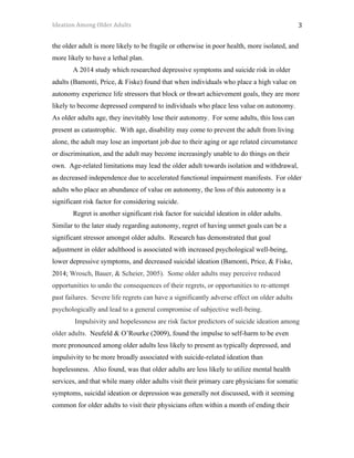 Ideation	Among	Older	Adults	 	 	 3	
the older adult is more likely to be fragile or otherwise in poor health, more isolated, and
more likely to have a lethal plan.
A 2014 study which researched depressive symptoms and suicide risk in older
adults (Bamonti, Price, & Fiske) found that when individuals who place a high value on
autonomy experience life stressors that block or thwart achievement goals, they are more
likely to become depressed compared to individuals who place less value on autonomy.
As older adults age, they inevitably lose their autonomy. For some adults, this loss can
present as catastrophic. With age, disability may come to prevent the adult from living
alone, the adult may lose an important job due to their aging or age related circumstance
or discrimination, and the adult may become increasingly unable to do things on their
own. Age-related limitations may lead the older adult towards isolation and withdrawal,
as decreased independence due to accelerated functional impairment manifests. For older
adults who place an abundance of value on autonomy, the loss of this autonomy is a
significant risk factor for considering suicide.
Regret is another significant risk factor for suicidal ideation in older adults.
Similar to the later study regarding autonomy, regret of having unmet goals can be a
significant stressor amongst older adults. Research has demonstrated that goal
adjustment in older adulthood is associated with increased psychological well-being,
lower depressive symptoms, and decreased suicidal ideation (Bamonti, Price, & Fiske,
2014; Wrosch, Bauer, & Scheier, 2005). Some older adults may perceive reduced
opportunities to undo the consequences of their regrets, or opportunities to re-attempt
past failures. Severe life regrets can have a significantly adverse effect on older adults
psychologically and lead to a general compromise of subjective well-being.
Impulsivity and hopelessness are risk factor predictors of suicide ideation among
older adults. Neufeld & O’Rourke (2009), found the impulse to self-harm to be even
more pronounced among older adults less likely to present as typically depressed, and
impulsivity to be more broadly associated with suicide-related ideation than
hopelessness. Also found, was that older adults are less likely to utilize mental health
services, and that while many older adults visit their primary care physicians for somatic
symptoms, suicidal ideation or depression was generally not discussed, with it seeming
common for older adults to visit their physicians often within a month of ending their
 