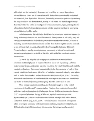 Ideation	Among	Older	Adults	 	 	 5	
adult might not feel particularly depressed, nor be willing to express depression or
suicidal ideation. Also, not all older adults with depression commit suicide, and not all
suicides result from depression. Therefore, broadening assessment questions by assessing
not only for suicide and death ideation, history of self-harm, and mental or personality
disorders, but for the adults levels of perceived burdensomeness, regret, and impulsivity,
all mediating factors between depression and suicidal ideation, is critical in uncovering
suicidal ideation in older adults.
A full assessment for suicidality should also include coping styles and reasons for
living, as although these are not part of assessment for depression or suicidality, they are
strongly interrelated to the older adult’s perceived level of burdensomeness, which is a
mediating factor between depression and suicide. Risk factors ought to also be assessed,
as not all risk is high risk, and different levels of risk need to be treated differently.
Preventive factors are also important during assessment, as internal strengths and
internal/external resources available to the older adult will affect possible treatment
interventions.
As adults age they may develop physical disabilities or chronic medical
conditions that limit physical or cognitive function and/or life expectancy. Arthritis,
cardiovascular disease, and cancer are some conditions for which the older adult might be
required medications. Depression is associated with the disease course of each of these
chronic conditions, but is also a side effect of medicines commonly taken by older adults,
such as statins, beta-blockers, and corticosteroids (Greenlee & Hyde, (2014). Including
medication considerations in assessment when working with an older adult is therefore a
key factor in treatment planning and designing the older adults level of care.
Once suicidal ideation is identified, psychotherapy ought to be the central
component of the older adult’s treatment plan. Findings from randomized controlled
trials have indicated that dialectical behavioral therapy (DBT), problem solving therapy
(PST), cognitive behavioral therapy (CBT), and psychodynamic-interpersonal
psychotherapy (IPT) may all decrease suicidal ideation amongst older adults (Heisel,
Duberstein, Talbot, King, & Tu, 2009). However, because suicide risk among older
adults is so highly associated with interpersonal problems, social support deficits, and
difficulty adjusting to life transitions, it is suggested that interpersonally oriented
 