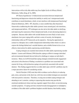Ideation	Among	Older	Adults	 	 	 6	
interventions with at risk older adults may have higher levels of efficacy (Heisel,
Duberstein, Talbot, King, & Tu, 2009).
IPT theory hypothesizes “a bidirectional association between interpersonal
functioning and depression wherein the inability to satisfy one’s interpersonal needs
contributes to mood disturbance, which, in turn interferes with interpersonal functioning”
(Stuart & Robertson, 2003). IPT, therefore, is more suitable than other theoretical
frameworks at addressing the older adults systemic issues around grief, role transitions,
and interpersonal deficits. IPT techniques can also aid at risk older adults in clarifying
and improving the expression of their interpersonal needs, in turn decreasing depressive
symptoms. Because older adults with suicidal ideation are more likely to lack secure
attachment, have poor coping skills, and lack a sense of security, the therapeutic
relationship within an IPT framework can be reparative. Having the opportunity to
connect to a therapist, have a stable interpersonal relationship within which it is safe to
express the feelings behind one’s suicidal ideation, and a reliable format to do so is an
effective intervention for adults experiencing suicidal ideation.
Coping strategies are essential interventions for older adults experiencing suicidal
ideation. Lazarus and Folkman (1984) describe coping as efforts to manage individual
and environmental demands that are believed to challenge or surpass an individual’s
resources. Marty et al (2010) found that coping strategies oriented towards engagement
and action in the direction of finding a resolution to a problem were associated with
reasons for living, with dysfunction coping to be positively associated with suicidal
ideation. This finding suggests that how an older adult copes with life’s problems may be
a major preventive factor for considering suicide.
Suls & Flectcher (1985) note that while avoidance can be effective in reducing
pain, stress, and anxiety in the short run, with time non-avoidant strategies are associated
with more positive outcomes. Therefore, in using non-avoidant coping strategies and
attending to one’s emotion, venting or expressing that emotion may provide the
emotional and physical release and may engender support from others, in turn decreasing
suicidal symptoms. If coping activities oriented towards disengagement or maladaptive
avoidance of the older adult’s problems heighten suicidal ideation, than healthy coping
 