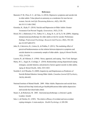 Ideation	Among	Older	Adults	 	 	 8	
References
Bamonti, P. M., Price, E. C., & Fiske, A. (2014). Depressive symptoms and suicide risk
in older adults: Value placed on autonomy as a moderator for men but not
women. Suicide And Life-Threatening Behavior, 44(2), 188-199.
doi:10.1111/sltb.12062
Greenlee, K., Hyde, P. (2014). Suicide and Depression in Older Adults: Greater
Awareness Can Prevent Tragedy. Generations, 38(3), 23-26.
Heisel, M. J., Duberstein, P. R., Talbot, N. L., King, D. A., & Tu, X. M. (2009). Adapting
interpersonal psychotherapy for older adults at risk for suicide: Preliminary
findings. Professional Psychology: Research And Practice, 40(2), 156-164.
doi:10.1037/a0014731
Jahn, D., Cukrowicz, K., Linton, K., & Prabhu, F. (2011). The mediating effect of
perceived burdensomeness on the relation between depressive symptoms and
suicide ideation in a community sample of older adults. Aging & Mental Health,
15(2), 214-220.
Lazarus, R., & Folkman, S. (1984). Stress, appraisal, and coping. New York: Springer.
Marty, M. L., Segal, D., Coolidge, F. (2010). Relationships among dispositional coping
strategies, suicidal ideation, and protective factors against suicide in older adults.
Aging & Mental Health, 14(8), 1015-1023.
Neufeld, E. & O’Rourke, N. (2009). Impulsivity and Hopelessness as Predictors of
Suicide-Related Ideation Among Older Adults. Canadian Journal Of Psychiatry,
54(10), 684-692.
National Institute of Mental Health. 2009. Older Adults: Depression and suicide facts.
Retrieved from http:/nimh.noh.gov/health/piblications/older-adults-depression-
and-suicide-fact-sheet/index.shtml.
Stuart, S., & Robertson, M. 2003. Intersonal psychotherapy: a clinician’s guide.
London: Arnold.
Suls, J., & Fletcher, B. (1985). The relative efficacy of avoidant and non-avoidant
coping strategies: A meta-analysis. Health Psychology, 4, 249-288.
 