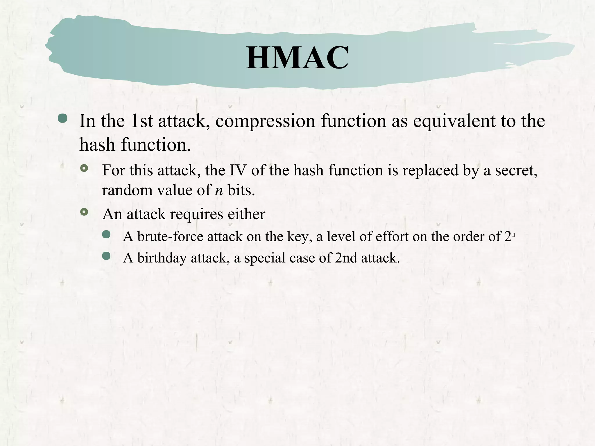 HMAC
 In the 1st attack, compression function as equivalent to the
hash function.
 For this attack, the IV of the hash function is replaced by a secret,
random value of n bits.
 An attack requires either
 A brute-force attack on the key, a level of effort on the order of 2n
 A birthday attack, a special case of 2nd attack.
 