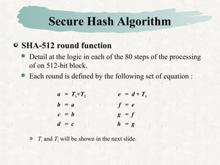 Secure Hash Algorithm
SHA-512 round function
 Detail at the logic in each of the 80 steps of the processing
of on 512-bit block.
 Each round is defined by the following set of equation :
 T1 and T2 will be shown in the next slide.
a = T1+T2 e = d + T1
b = a f = e
c = b g = f
d = c h = g
 
