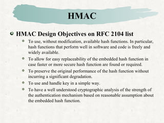 HMAC
HMAC Design Objectives on RFC 2104 list
 To use, without modification, available hash functions. In particular,
hash functions that perform well in software and code is freely and
widely available.
 To allow for easy replaceability of the embedded hash function in
case faster or more secure hash function are found or required.
 To preserve the original performance of the hash function without
incurring a significant degradation.
 To use and handle key in a simple way.
 To have a well understood cryptographic analysis of the strength of
the authentication mechanism based on reasonable assumption about
the embedded hash function.
 