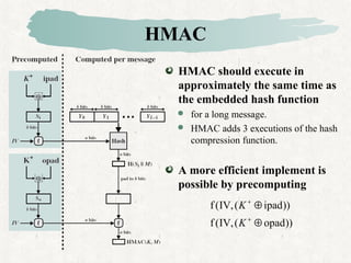 HMAC
HMAC should execute in
approximately the same time as
the embedded hash function
 for a long message.
 HMAC adds 3 executions of the hash
compression function.
A more efficient implement is
possible by precomputing
))opad(,IV(f
))ipad(,IV(f
⊕
⊕
+
+
K
K
 