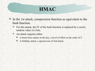 HMAC
 In the 1st attack, compression function as equivalent to the
hash function.
 For this attack, the IV of the hash function is replaced by a secret,
random value of n bits.
 An attack requires either
 A brute-force attack on the key, a level of effort on the order of 2n
 A birthday attack, a special case of 2nd attack.
 