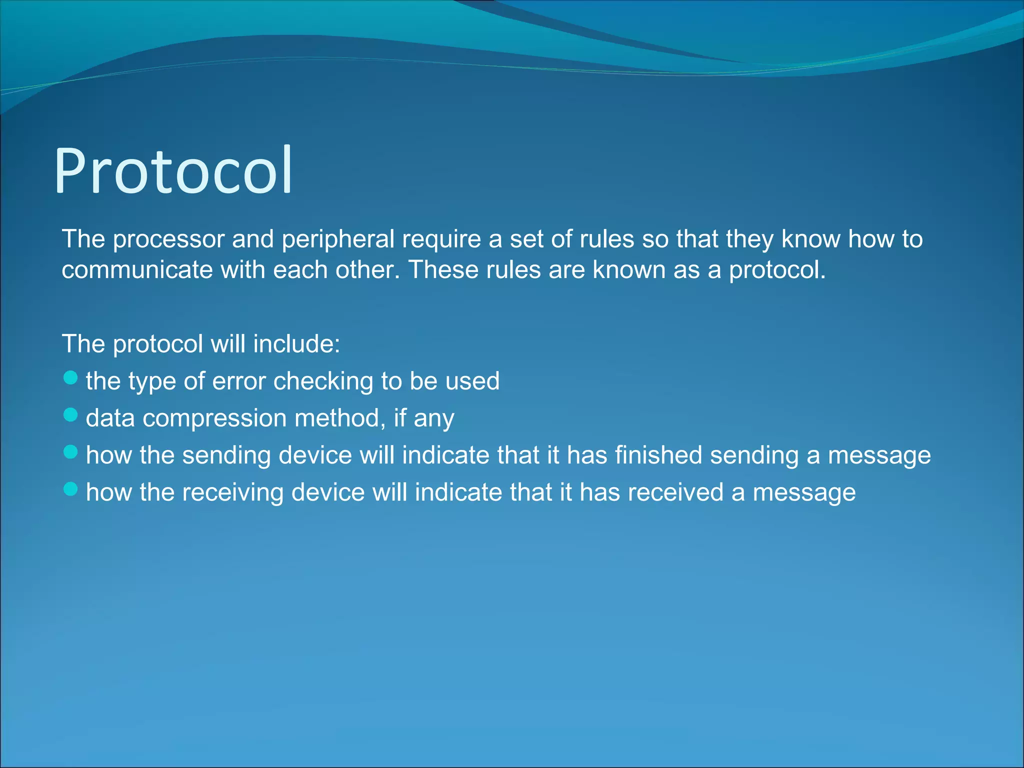 Protocol
The processor and peripheral require a set of rules so that they know how to
communicate with each other. These rules are known as a protocol.
The protocol will include:
the type of error checking to be used
data compression method, if any
how the sending device will indicate that it has finished sending a message
how the receiving device will indicate that it has received a message
 
