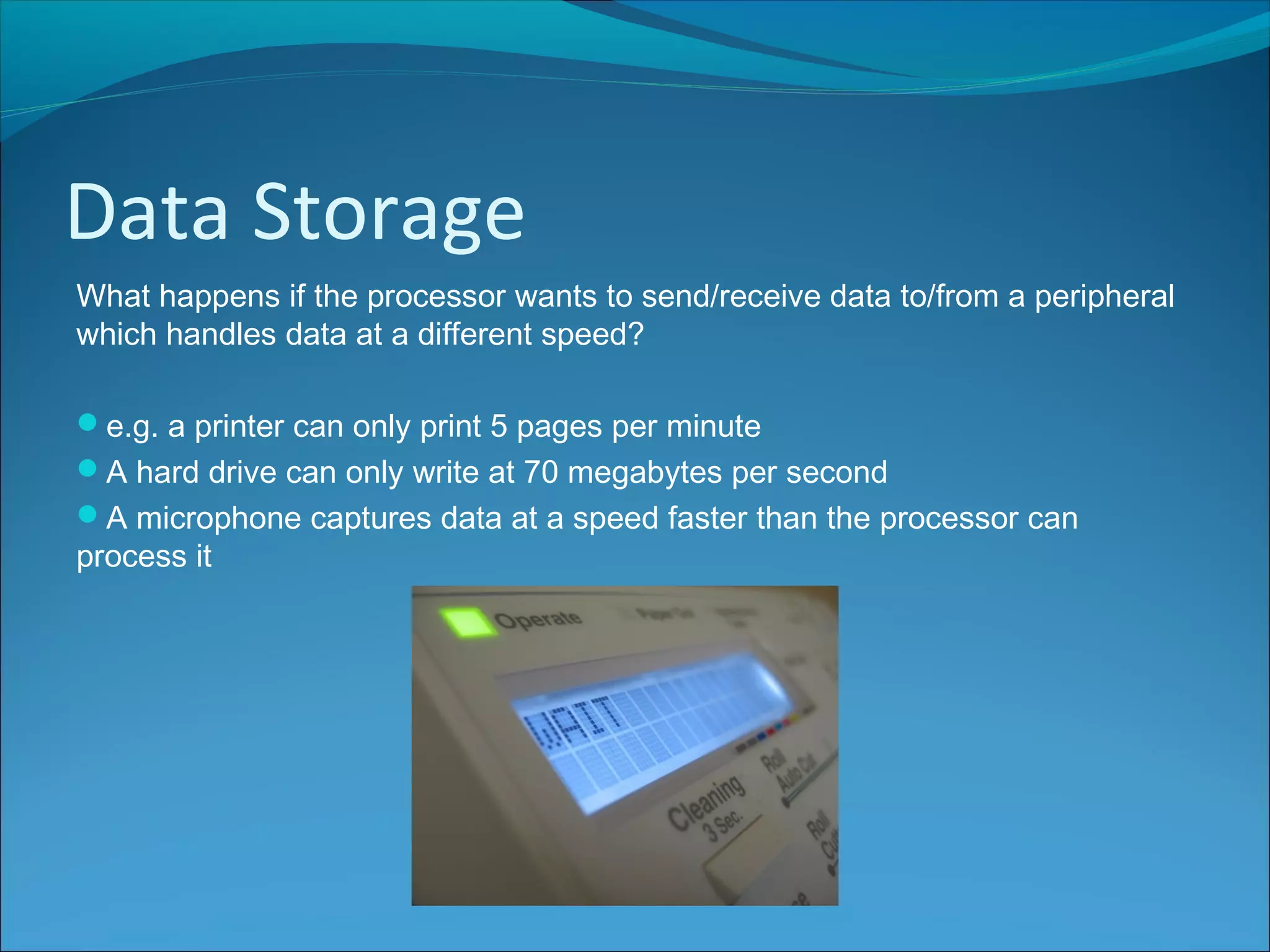 Data Storage
What happens if the processor wants to send/receive data to/from a peripheral
which handles data at a different speed?
e.g. a printer can only print 5 pages per minute
A hard drive can only write at 70 megabytes per second
A microphone captures data at a speed faster than the processor can
process it
 