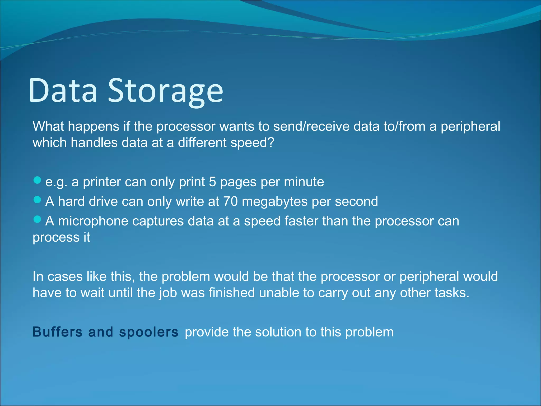 Data Storage
What happens if the processor wants to send/receive data to/from a peripheral
which handles data at a different speed?
e.g. a printer can only print 5 pages per minute
A hard drive can only write at 70 megabytes per second
A microphone captures data at a speed faster than the processor can
process it
In cases like this, the problem would be that the processor or peripheral would
have to wait until the job was finished unable to carry out any other tasks.
Buffers and spoolers provide the solution to this problem
 