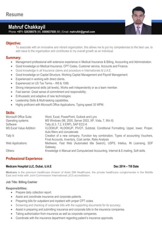 Resume
Mahruf Chakkayil
Phone: +971- 526398578 (M), 0569637658 (M) | Email: mahrufdr@gmail.com
Objective:
To associate with an innovative and vibrant organization, this allows me to put my competencies to the best use, to
add value to the organization and contributes to my overall growth as an individual.
Summary:
• Management professional with extensive experience in Medical Insurance & Billing, Accounting and Administration.
• Good knowledge on Medical Insurance, CPT Codes, Customer service, Accounts and Finance.
• Good knowledge in all Insurance claims and procedure in Internationals & U.A.E.
• Good knowledge on Capital Structure, Working Capital Management and Payroll Management.
• Experienced in working with direct clients.
• Experienced on US Tax Terms – W9 & 1099.
• Strong interpersonal skills (all levels), Works well independently or as a team member.
• Fast learner, Great sense of commitment and responsibility;
• Enthusiastic and adaptive of new technologies;
• Leadership Skills & Multi-tasking capabilities.
• Highly proficient with Microsoft Office Applications, Typing speed 35 WPM.
Skills:
Microsoft Office Suite: Word, Excel, PowerPoint, Outlook and Lync
Operating systems: MS Windows (98, 2000, Server 2003, XP, Vista, 7, Win 8)
Software: Tally (6.3, 7.2, 9 ERP), SAP ECC-6
MS Excel Value Addition: VLOOKUP, HLOOKUP, PIVOT, Subtotal, Conditional Formatting, Upper, lower, Proper,
Auto filters and concatenate.
Tally 9: Creation of a new company, Function key combination, Types of accounting Vouchers,
Final Accounts, Inventory, Cost center, Ratio Analysis
Web Applications: Mediware, Fast Web (Automated title Search), USPS, Intellus, IN Licensing, SDF
Gateway.
Others: Knowledge in Manual and Computerized Accounting, Internet & E-mailing, Soft skills.
Professional Experience:
Medcare Hospital LLC, Dubai, U.A.E Dec 2014 – Till Date
Medcare is the premium healthcare division of Aster DM Healthcare, the private healthcare conglomerate in the Middle
East and India with Joint Commission International (JCI) accreditation.
Job Title: Billing Cashier
Responsibilities:
• Prepare daily collection report.
• Assist and coordinate insurance and corporate patients.
• Preparing bills for outpatient and inpatient with proper CPT codes.
• Screening and checking of corporate bills with the supporting documents for its accuracy.
• Assist in preparing and submitting insurance and corporate bills to the insurance companies.
• Taking authorization from insurance as well as corporate companies.
• Coordinate with the insurance department regarding patient’s insurance approvals.
 