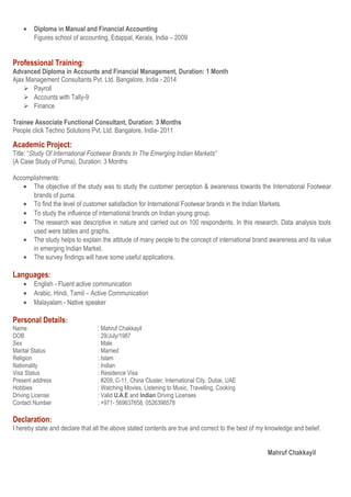• Diploma in Manual and Financial Accounting
Figures school of accounting, Edappal, Kerala, India – 2009
Professional Training:
Advanced Diploma in Accounts and Financial Management, Duration: 1 Month
Ajax Management Consultants Pvt. Ltd. Bangalore, India - 2014
 Payroll
 Accounts with Tally-9
 Finance
Trainee Associate Functional Consultant, Duration: 3 Months
People click Techno Solutions Pvt. Ltd. Bangalore, India- 2011
Academic Project:
Title: “Study Of International Footwear Brands In The Emerging Indian Markets“
(A Case Study of Puma), Duration: 3 Months
Accomplishments:
• The objective of the study was to study the customer perception & awareness towards the International Footwear
brands of puma.
• To find the level of customer satisfaction for International Footwear brands in the Indian Markets.
• To study the influence of international brands on Indian young group.
• The research was descriptive in nature and carried out on 100 respondents. In this research, Data analysis tools
used were tables and graphs.
• The study helps to explain the attitude of many people to the concept of international brand awareness and its value
in emerging Indian Market.
• The survey findings will have some useful applications.
Languages:
• English - Fluent active communication
• Arabic, Hindi, Tamil – Active Communication
• Malayalam - Native speaker
Personal Details:
Name : Mahruf Chakkayil
DOB : 29/July/1987
Sex : Male
Marital Status : Married
Religion : Islam
Nationality : Indian
Visa Status : Residence Visa
Present address : #209, C-11, China Cluster, International City, Dubai, UAE
Hobbies : Watching Movies, Listening to Music, Travelling, Cooking
Driving License : Valid U.A.E and Indian Driving Licenses
Contact Number : +971- 569637658, 0526398578
Declaration:
I hereby state and declare that all the above stated contents are true and correct to the best of my knowledge and belief.
Mahruf Chakkayil
 