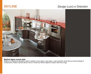 SKYLINE                                                                                       Design Lucci e Orlandini




Skyline legno rovere dark
Skyline è un programma flessibile in grado di adattarsi a ogni utente, a ogni spazio, a ogni necessità. Grazie alle sue diverse tipologie di
configurazione, Skyline risponde alle più comuni e sempre più diffuse esigenze di spazio nelle case di oggi.
 