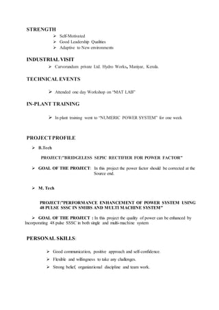 STRENGTH
 Self-Motivated
 Good Leadership Qualities
 Adaptive to New environments
INDUSTRIAL VISIT
 Carvorundum private Ltd. Hydro Works, Maniyar, Kerala.
TECHNICAL EVENTS
 Attended one day Workshop on “MAT LAB”
IN-PLANT TRAINING
 In plant training went to “NUMERIC POWER SYSTEM” for one week
PROJECTPROFILE
 B.Tech
PROJECT:”BRIDGELESS SEPIC RECTIFIER FOR POWER FACTOR”
 GOAL OF THE PROJECT: In this project the power factor should be corrected at the
Source end.
 M. Tech
PROJECT:”PERFORMANCE ENHANCEMENT OF POWER SYSTEM USING
48 PULSE SSSC IN SMIBS AND MULTI MACHINE SYSTEM”
 GOAL OF THE PROJECT : In this project the quality of power can be enhanced by
Incorporating 48 pulse SSSC in both single and multi-machine system
PERSONAL SKILLS:
 Good communication, positive approach and self-confidence.
 Flexible and willingness to take any challenges.
 Strong belief, organizational discipline and team work.
 
