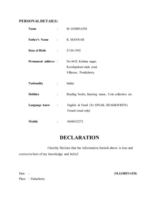 PERSONALDETAILS:
Name : M. GOBINATH
Father’s Name : R. MANNAR
Date of Birth : 27.04.1992
Permanent address : No.44/Z, Krishna nagar,
Koodapakam main road,
Villianur, Pondicherry.
Nationality : Indian
Hobbies : Reading books, listening music, Coin collection etc.
Language know : English & Tamil (To SPEAK, READ&WRITE)
French (read only)
Mobile : 8608632272
DECLARATION
I hereby Declare that the information furnish above is true and
correct to best of my knowledge and belief.
Date : (M.GOBINATH)
Place : Puducherry.
 