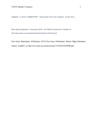 CI5353 Module 3 Analysis 5
Gallagher, S. (2015) ‘COMMENTARY: Testing takes toll on kids, teachers’, Courier Post, .
New Jersey Department of Education (2015) The PARCC Assessment. Available at:
http://www.state.nj.us/education/assessment/parcc/informing.pdf .
New Jersey Department of Education (2013) New Jersey Performance Report: Ridge Elementary
School. Available at: http://www.state.nj.us/education/pr/1314/03/034390090.pdf .
 