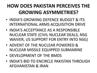 HOW DOES PAKISTAN PERCEIVES THE
GROWING ASYMMETRIES?
• INDIA’S GROWING DEFENCE BUDGET & ITS
INTERNATIONAL ARMS ACQUISITION DRIVE
• INDIA’S ACCEPTANCE AS A RESPONSIBLE
NUCLEAR STATE (CIVIL NUCLEAR DEALS, NSG
WAIVER, US SUPPORT FOR ENTRY INTO NSG)
• ADVENT OF THE NUCLEAR POWERED &
NUCLEAR MISSILE EQUIPPED SUBMARINE
• DEVELOPMENT OF THE BMDS
• INDIA’S BID TO ENCIRCLE PAKISTAN THROUGH
AFGHANISTAN & IRAN
 