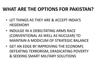 WHAT ARE THE OPTIONS FOR PAKISTAN?
• LET THINGS AS THEY ARE & ACCEPT INDIA’S
HEGEMONY
• INDULGE IN A DEBILITATING ARMS RACE
(CONVENTIONAL AS WELL AS NUCLEAR) TO
MAINTAIN A MODICUM OF STRATEGIC BALANCE
• GET AN EDGE BY IMPROVING THE ECONOMY,
DEFEATING TERRORISM, ERADICATING POVERTY
& SEEKING SMART MILITARY SOLUTIONS
 