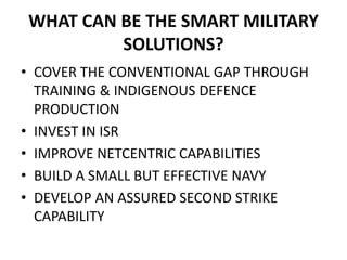 WHAT CAN BE THE SMART MILITARY
SOLUTIONS?
• COVER THE CONVENTIONAL GAP THROUGH
TRAINING & INDIGENOUS DEFENCE
PRODUCTION
• INVEST IN ISR
• IMPROVE NETCENTRIC CAPABILITIES
• BUILD A SMALL BUT EFFECTIVE NAVY
• DEVELOP AN ASSURED SECOND STRIKE
CAPABILITY
 