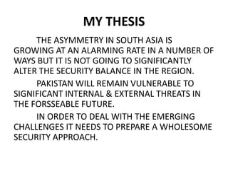 MY THESIS
THE ASYMMETRY IN SOUTH ASIA IS
GROWING AT AN ALARMING RATE IN A NUMBER OF
WAYS BUT IT IS NOT GOING TO SIGNIFICANTLY
ALTER THE SECURITY BALANCE IN THE REGION.
PAKISTAN WILL REMAIN VULNERABLE TO
SIGNIFICANT INTERNAL & EXTERNAL THREATS IN
THE FORSSEABLE FUTURE.
IN ORDER TO DEAL WITH THE EMERGING
CHALLENGES IT NEEDS TO PREPARE A WHOLESOME
SECURITY APPROACH.
 