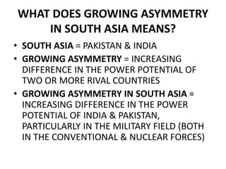 WHAT DOES GROWING ASYMMETRY
IN SOUTH ASIA MEANS?
• SOUTH ASIA = PAKISTAN & INDIA
• GROWING ASYMMETRY = INCREASING
DIFFERENCE IN THE POWER POTENTIAL OF
TWO OR MORE RIVAL COUNTRIES
• GROWING ASYMMETRY IN SOUTH ASIA =
INCREASING DIFFERENCE IN THE POWER
POTENTIAL OF INDIA & PAKISTAN,
PARTICULARLY IN THE MILITARY FIELD (BOTH
IN THE CONVENTIONAL & NUCLEAR FORCES)
 