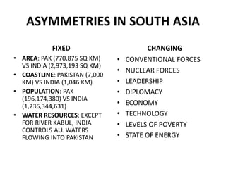 ASYMMETRIES IN SOUTH ASIA
FIXED
• AREA: PAK (770,875 SQ KM)
VS INDIA (2,973,193 SQ KM)
• COASTLINE: PAKISTAN (7,000
KM) VS INDIA (1,046 KM)
• POPULATION: PAK
(196,174,380) VS INDIA
(1,236,344,631)
• WATER RESOURCES: EXCEPT
FOR RIVER KABUL, INDIA
CONTROLS ALL WATERS
FLOWING INTO PAKISTAN
CHANGING
• CONVENTIONAL FORCES
• NUCLEAR FORCES
• LEADERSHIP
• DIPLOMACY
• ECONOMY
• TECHNOLOGY
• LEVELS OF POVERTY
• STATE OF ENERGY
 