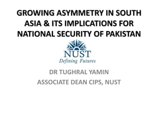 GROWING ASYMMETRY IN SOUTH
ASIA & ITS IMPLICATIONS FOR
NATIONAL SECURITY OF PAKISTAN
DR TUGHRAL YAMIN
ASSOCIATE DEAN CIPS, NUST
 