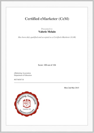  
 
Certified eMarketer (CeM)
 
 
  Presented to:
Valorie Mclain
 
 
  Has been duly qualified and accepted as a Certified eMarketer (CeM)  
 
  Score: 100 out of 104  
 
  eMarketing Association
Department of Education
#83746587-B
 
 
   
 
  Mon 2nd Mar 2015   
 
Powered by TCPDF (www.tcpdf.org)
 