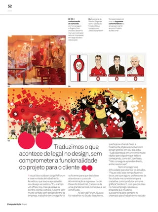 52


                                                              02-03 A               04 A parceria de   foi responsável por
                                                              customização          Glauco Diógenes    criar os ingressos
                                                              do camarote           com o São Paulo    comemorativos do
                                                              em homenagem          Futebol Clube      aniversário de 50
                                                              a Rogério Ceni        começou em         anos do Estádio
                                                              envolveu desenho      2009: ele também   do Morumbi
                                                              manual, ilustração
                                                              vetorial, impressão
                                                              em larga escala e
                                                              adesivação




02                                                            04




03
                                                                                                       que hoje se chama Deep, e
                         Traduzimos o que                                                              finalmente pôde se envolver com
                                                                                                       design gráfico em seu dia a dia.

           acontece de legal no design, sem                                                            “Tudo acontecia em um ritmo muito
                                                                                                       rápido para alguém que estava

           comprometer a funcionalidade
                                                                                                       começando, como eu”, confessa.
                                                                                                       “Não conseguia aprender direito,
                                                                                                       então resolvi sair.”
           do projeto para o cliente                                                                              Sem emprego, teve
                                                                                                       dificuldade para bancar os estudos.
                                                                                                       “Fiquei todo esse tempo fazendo
                         visual dos outdoors da grife Forum   suficiente para que decidisse            bicos, até que alguns professores da
                       e teve vontade de trabalhar lá.        abandonar o curso de                     faculdade me convidaram para
                       Acreditou que isso era possível e      Administração e ingressar no de          trabalhar como produtor em uma
                       seu desejo se realizou. “Eu era tipo   Desenho Industrial. O alicerce de        gráfica”, lembra. E, com poucos dias
                       um office-boy, mas já estava lá        uma grande carreira começava a ser       no novo emprego, recebeu a
                       dentro”, conta o artista. Mesmo sem    construído.                              proposta que mudaria
                       muito contato com design dentro da               Ao sair da Forum, Glauco       sua carreira para sempre: foi
                       empresa, trabalhar em uma grife foi    foi trabalhar no Studio Baschenis,       chamado para trabalhar no estúdio


Computer Arts Brasil
 