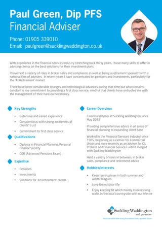 Key Strengths
•	 Extensive and varied experience
•	 Conscientious with strong awareness of
clients’ trust
•	 Commitment to first class service
Qualifications
•	 Diploma in Financial Planning, Personal
Finance Society
•	 G60 (Advanced Pensions Exam)
Expertise
•	 Pensions
•	 Investments
•	 Solutions for ‘At Retirement’ clients
Career Overview
Financial Adviser at Suckling Waddington since
May 2015
Providing comprehensive advice in all areas of
financial planning to expanding client base
Worked in the Financial Services industry since
1985, beginning as a cashier for Commercial
Union and more recently as an adviser for CJL
Probate and Financial Services until it merged
with Suckling Waddington
Held a variety of roles in between, in broker
sales, compliance and retirement advice
Hobbies/Interests
•	 Keen tennis player in both summer and
winter leagues
•	 Love the outdoor life
•	 Enjoy keeping fit which mainly involves long
walks in the local countryside with our Westie
Paul Green, Dip PFS
Financial Adviser
Phone: 01905 339010
Email: 	paulgreen@sucklingwaddington.co.uk
With experience in the financial services industry stretching back thirty years, I have many skills to offer in
advising clients on the best solutions for their investment plans.
I have held a variety of roles in broker sales and compliance as well as being a retirement specialist with a
national firm of advisers.  In recent years I have concentrated on pensions and investments, particularly for
the ‘At Retirement’ market.
There have been considerable changes and technological advances during that time but what remains
constant is my commitment to providing a first class service, mindful that clients have entrusted me with
the management of their hard-earned money.
Financial advice with strong foundations and a dynamic future
 