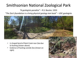 Smithsonian National Zoological Park
“A geologists paradise” – R.S. Bassler, 1933
“The Zoo’s foundation is a living physical geology text book” – UDC geologists
• U-shaped bend of Rock Creek near Zoo due
to faulting (shown above)
• Evidence of faulting outside Zoo (shown on
right)
 