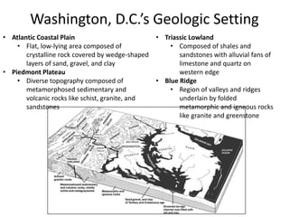 Washington, D.C.’s Geologic Setting
• Atlantic Coastal Plain
• Flat, low-lying area composed of
crystalline rock covered by wedge-shaped
layers of sand, gravel, and clay
• Piedmont Plateau
• Diverse topography composed of
metamorphosed sedimentary and
volcanic rocks like schist, granite, and
sandstones
• Triassic Lowland
• Composed of shales and
sandstones with alluvial fans of
limestone and quartz on
western edge
• Blue Ridge
• Region of valleys and ridges
underlain by folded
metamorphic and igneous rocks
like granite and greenstone
 