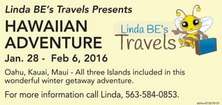 adno=615278-01
Linda BE‘s Travels Presents
HAWAIIAN
ADVENTURE
Jan. 28 - Feb 6, 2016
Oahu, Kauai, Maui - All three Islands included in this
wonderful winter getaway adventure.
For more information call Linda, 563-584-0853.
 