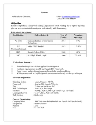Resume
Name: Jayant Kamthane. Email: jkamthane@gmail.com
Contact No: 8087885397
Objective
I am looking to build a career with leading Organization, which will help me to explore myself &
give me an opportunity to learn & grow professionally with the company.
Educational Background
Qualification College/University Year of
Passing
Percentage
Obtained
PG-DAC Sunbeam Institute of Information
Technology.
2014 67%
B.E
(Computer Science)
MGM COE, Nanded. 2013 71.8%
HSC Shivaji College, Udgir. 2008 60%
SSC R.S. High School, Udgir. 2006 72.93%
Professional Summary:
6 months of experience in java application development.
Hands on experience on java SE and Apache POI Framework.
Good Learner and good grasping capability and also good team Player.
Willingness to work in a highly dynamic environment and ready to take up challenges.
Technical Experience:
Operating System : Linux, Windows XP/7/8.
Framework : Apache-POI, Apache Velocity.
Tool : Eclipse and NetBeans IDE.
Web Technologies : Html5, Css, JavaScript..
Database : MySQL, SQLite, MS-SQL Server, SQL Developer.
Languages Known : C, C++, Java, .Net, Shell Script.
Web Services : XML, Json.
Current Organization:
Company Name : BMC Software (India) Pvt Ltd. (on Payroll for Nityo Infotech)
Designation : Intern Graduate
Platform : Java.
DOJ : 8th
Dec 2014
 