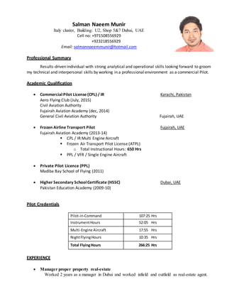 Salman Naeem Munir
Italy cluster, Building: U2, Shop 5&7 Dubai, UAE
Cell no: +971508556929
+923218556929
Email: salmannaeemmunir@hotmail.com
Professional Summary
Results-driven individual with strong analytical and operational skills looking forward to groom
my technical and interpersonal skills by working in a professional environment as a commercial Pilot.
Academic Qualification
 Commercial Pilot License (CPL) / IR Karachi, Pakistan
Aero Flying Club (July, 2015)
Civil Aviation Authority
Fujairah Aviation Academy (dec, 2014)
General Civil Aviation Authority Fujairah, UAE
 Frozen Airline Transport Pilot Fujairah, UAE
Fujairah Aviation Academy (2013-14)
 CPL / IR Multi Engine Aircraft
 Frozen Air Transport Pilot License (ATPL)
o Total Instructional Hours: 650 Hrs
 PPL / VFR / Single Engine Aircraft
 Private Pilot Licence (PPL)
Madiba Bay School of Flying (2011)
 Higher Secondary SchoolCertificate (HSSC) Dubai, UAE
Pakistan Education Academy (2009-10)
Pilot Credentials
Pilot-in-Command 107:25 Hrs
InstrumentHours 52:05 Hrs
Multi-Engine Aircraft 17:55 Hrs
NightFlyingHours 10:35 Hrs
Total FlyingHours 266:25 Hrs
EXPERIENCE
 Manager proper property real-estate
Worked 2 years as a manager in Dubai and worked infield and outfield as real-estate agent.
 