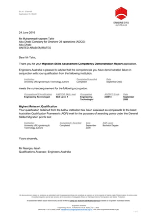 All above advice is based on evidence as submitted, and the assessment does not constitute an opinion as to the veracity of claims made. Determination of points under
the skilled migration points test remains at the discretion of delegated officers of the Department of Immigration and Border Protection.
All assessment letters issued electronically can be verified by using our Outcome Verification Service available on Engineers Australia's website.
Engineers Australia
Engineering House, 11 National Circuit, Barton, ACT, 2600
Phone +61 2 6270 6555 | email: memberservices@engineersaustralia.org.au | web: www.engineersaustralia.org.au
1 of 1
EA ID: 5385085
Application ID: 36428
24 June 2016
Mr Muhammad Nadeem Tahir
Abu Dhabi Company for Onshore Oil operations (ADCO)
Abu Dhabi
UNITED ARAB EMIRATES
Dear Mr Tahir,
Thank you for your Migration Skills Assessment Competency Demonstration Report application.
Engineers Australia is pleased to advise that the competencies you have demonstrated, taken in
conjunction with your qualification from the following institution:
Institution Completed/Awarded Date
University of Engineering & Technology, Lahore Completed September 2000
meets the current requirement for the following occupation:
Occupational Classification ANZSCO Skill Level Occupation ANZSCO Code Date
Engineering Technologist Skill Level 1 Engineering
Technologist
233914 September
2000
Highest Relevant Qualification
Your qualification obtained from the below institution has been assessed as comparable to the listed
Australian Qualification Framework (AQF) level for the purposes of awarding points under the General
Skilled Migration points test:
Institution Completed / Awarded Date AQF Level
University of Engineering &
Technology, Lahore
Completed September
2000
Bachelor Degree
Yours sincerely,
Mr Nsangou Issah
Qualifications Assessor, Engineers Australia
 