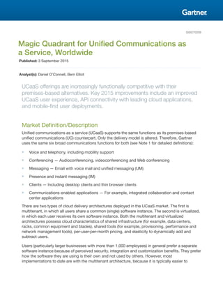 G00270209
Magic Quadrant for Unified Communications as
a Service, Worldwide
Published: 3 September 2015
Analyst(s): Daniel O'Connell, Bern Elliot
UCaaS offerings are increasingly functionally competitive with their
premises-based alternatives. Key 2015 improvements include an improved
UCaaS user experience, API connectivity with leading cloud applications,
and mobile-first user deployments.
Market Definition/Description
Unified communications as a service (UCaaS) supports the same functions as its premises-based
unified communications (UC) counterpart. Only the delivery model is altered. Therefore, Gartner
uses the same six broad communications functions for both (see Note 1 for detailed definitions):
■ Voice and telephony, including mobility support
■ Conferencing — Audioconferencing, videoconferencing and Web conferencing
■ Messaging — Email with voice mail and unified messaging (UM)
■ Presence and instant messaging (IM)
■ Clients — Including desktop clients and thin browser clients
■ Communications-enabled applications — For example, integrated collaboration and contact
center applications
There are two types of cloud delivery architectures deployed in the UCaaS market. The first is
multitenant, in which all users share a common (single) software instance. The second is virtualized,
in which each user receives its own software instance. Both the multitenant and virtualized
architectures possess cloud characteristics of shared infrastructure (for example, data centers,
racks, common equipment and blades), shared tools (for example, provisioning, performance and
network management tools), per-user-per-month pricing, and elasticity to dynamically add and
subtract users.
Users (particularly larger businesses with more than 1,000 employees) in general prefer a separate
software instance because of perceived security, integration and customization benefits. They prefer
how the software they are using is their own and not used by others. However, most
implementations to date are with the multitenant architecture, because it is typically easier to
 
