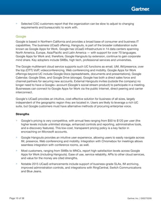 ■ Selected CSC customers report that the organization can be slow to adjust to changing
requirements and bureaucratic to work with.
Google
Google is based in Northern California and provides a broad base of consumer and business IT
capabilities. The business UCaaS offering, Hangouts, is part of the broader collaboration suite
known as Google Apps for Work. Google has UCaaS infrastructure in 14 data centers spanning
North America, Europe, Asia/Pacific and Latin America — with support for over 70 languages.
Google Apps for Work and, therefore, Google Hangouts by extension, continue to gain corporate
mind share. Key adopters include SMBs, high tech, professional services and universities.
The Google multitenant cloud service supports such UC functions as email, UM, IM/presence, over
the top (OTT) VoIP, videoconferencing, Web conferencing and mobility. Google Apps for Work
offerings beyond UC include Google Docs (spreadsheets, documents and presentations), Google
Calendar, Google Sites, and Google Drive (storage). Google has both a direct sales force and
channel partners for securing new accounts. External Hangouts invites (outside the company) no
longer need to have a Google+ account (Google's social stream product) to participate in a meeting.
Businesses can connect to Google Apps for Work via the public Internet, direct peering and carrier
interconnect.
Google's UCaaS provides an intuitive, cost-effective solution for business of all sizes, largely
independent of the geographic region they are located in. Users are likely to leverage a rich UC
suite, but Google customers must have alternative methods of procuring enterprise voice.
Strengths
■ Google's pricing is very competitive, with annual fees ranging from $50 to $120 per user (the
higher levels include unlimited storage, enhanced controls and reporting, administrative tools,
and e-discovery features). This low-cost, transparent pricing policy is a key factor in
encroaching on Microsoft accounts.
■ Google Hangouts provides an intuitive user experience, allowing users to easily navigate across
IM, presence, Web conferencing and mobility. Integration with Chromebox for meetings allows
seamless integration with conference rooms, as well.
■ Most customers, ranging from SMBs to MNCs, report high satisfaction levels across Google
Apps for Work (including Hangouts). Ease of use, service reliability, APIs to other cloud services,
and value for the money are cited strengths.
■ Notable 2015 UCaaS enhancements include support of business-grade SLAs, IM archiving,
improved administration controls, and integrations with RingCentral, Switch Communications
and Blue Jeans.
Page 10 of 38 Gartner, Inc. | G00270209
 