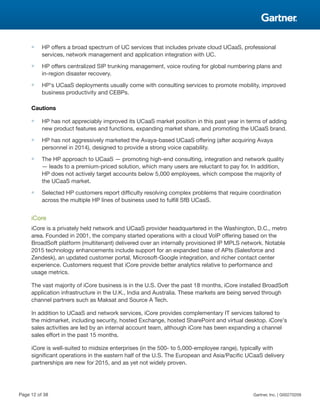 ■ HP offers a broad spectrum of UC services that includes private cloud UCaaS, professional
services, network management and application integration with UC.
■ HP offers centralized SIP trunking management, voice routing for global numbering plans and
in-region disaster recovery.
■ HP's UCaaS deployments usually come with consulting services to promote mobility, improved
business productivity and CEBPs.
Cautions
■ HP has not appreciably improved its UCaaS market position in this past year in terms of adding
new product features and functions, expanding market share, and promoting the UCaaS brand.
■ HP has not aggressively marketed the Avaya-based UCaaS offering (after acquiring Avaya
personnel in 2014), designed to provide a strong voice capability.
■ The HP approach to UCaaS — promoting high-end consulting, integration and network quality
— leads to a premium-priced solution, which many users are reluctant to pay for. In addition,
HP does not actively target accounts below 5,000 employees, which compose the majority of
the UCaaS market.
■ Selected HP customers report difficulty resolving complex problems that require coordination
across the multiple HP lines of business used to fulfill SfB UCaaS.
iCore
iCore is a privately held network and UCaaS provider headquartered in the Washington, D.C., metro
area. Founded in 2001, the company started operations with a cloud VoIP offering based on the
BroadSoft platform (multitenant) delivered over an internally provisioned IP MPLS network. Notable
2015 technology enhancements include support for an expanded base of APIs (Salesforce and
Zendesk), an updated customer portal, Microsoft-Google integration, and richer contact center
experience. Customers request that iCore provide better analytics relative to performance and
usage metrics.
The vast majority of iCore business is in the U.S. Over the past 18 months, iCore installed BroadSoft
application infrastructure in the U.K., India and Australia. These markets are being served through
channel partners such as Maksat and Source A Tech.
In addition to UCaaS and network services, iCore provides complementary IT services tailored to
the midmarket, including security, hosted Exchange, hosted SharePoint and virtual desktop. iCore's
sales activities are led by an internal account team, although iCore has been expanding a channel
sales effort in the past 15 months.
iCore is well-suited to midsize enterprises (in the 500- to 5,000-employee range), typically with
significant operations in the eastern half of the U.S. The European and Asia/Pacific UCaaS delivery
partnerships are new for 2015, and as yet not widely proven.
Page 12 of 38 Gartner, Inc. | G00270209
 