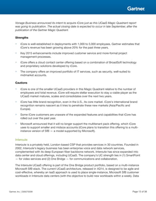 Vonage Business announced its intent to acquire iCore just as this UCaaS Magic Quadrant report
was going to publication. The actual closing date is expected to occur in late September, after the
publication of the Gartner Magic Quadrant.
Strengths
■ iCore is well-established in deployments with 1,000 to 5,000 employees. Gartner estimates that
iCore's revenue has been growing above 20% for the past three years.
■ Key 2015 enhancements include improved customer service and more-formal project
management processes.
■ iCore offers a cloud contact center offering based on a combination of BroadSoft technology
and proprietary solutions developed by iCore.
■ The company offers an improved portfolio of IT services, such as security, well-suited to
midmarket accounts.
Cautions
■ iCore is one of the smaller UCaaS providers in this Magic Quadrant relative to the number of
employees and total revenue. iCore will require stellar execution to stay a viable player as the
UCaaS market matures, scales and consolidates over the next two years.
■ iCore has little brand recognition, even in the U.S., its core market. iCore's international brand
recognition remains nascent as it tries to penetrate these new markets (Asia/Pacific and
Europe).
■ Some iCore customers are unaware of the expanded features and capabilities that iCore has
rolled out over the past year.
■ Microsoft announced that it will no longer support the multitenant pack offering, which iCore
uses to support smaller and midsize accounts (iCore plans to transition this offering to a multi-
instance version of SfB — a model supported by Microsoft).
Interoute
Interoute is a privately held, London-based CSP that provides services in 30 countries. Founded in
2002, Interoute's legacy business has been enterprise voice and data network services,
complemented with its deep European fiber backbone network. Interoute has since expanded into
data center and cloud offerings, including UCaaS. The company's UC strength lies in (1) SmartPoint
— for video services and (2) One Bridge — for communications and collaboration.
The Interoute UCaaS offering is part of the One Bridge product portfolio, based on a multi-instance
Microsoft SfB stack. The current UCaaS architecture, released in 4Q14, is designed to be agile and
cost-effective, whereby an IaaS approach is used to place single-instance, Microsoft SfB customer
workloads in Interoute data centers (with the objective to build new workloads within a week). Data
Gartner, Inc. | G00270209 Page 13 of 38
 