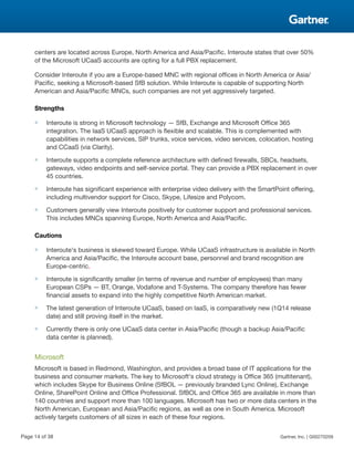 centers are located across Europe, North America and Asia/Pacific. Interoute states that over 50%
of the Microsoft UCaaS accounts are opting for a full PBX replacement.
Consider Interoute if you are a Europe-based MNC with regional offices in North America or Asia/
Pacific, seeking a Microsoft-based SfB solution. While Interoute is capable of supporting North
American and Asia/Pacific MNCs, such companies are not yet aggressively targeted.
Strengths
■ Interoute is strong in Microsoft technology — SfB, Exchange and Microsoft Office 365
integration. The IaaS UCaaS approach is flexible and scalable. This is complemented with
capabilities in network services, SIP trunks, voice services, video services, colocation, hosting
and CCaaS (via Clarity).
■ Interoute supports a complete reference architecture with defined firewalls, SBCs, headsets,
gateways, video endpoints and self-service portal. They can provide a PBX replacement in over
45 countries.
■ Interoute has significant experience with enterprise video delivery with the SmartPoint offering,
including multivendor support for Cisco, Skype, Lifesize and Polycom.
■ Customers generally view Interoute positively for customer support and professional services.
This includes MNCs spanning Europe, North America and Asia/Pacific.
Cautions
■ Interoute's business is skewed toward Europe. While UCaaS infrastructure is available in North
America and Asia/Pacific, the Interoute account base, personnel and brand recognition are
Europe-centric.
■ Interoute is significantly smaller (in terms of revenue and number of employees) than many
European CSPs — BT, Orange, Vodafone and T-Systems. The company therefore has fewer
financial assets to expand into the highly competitive North American market.
■ The latest generation of Interoute UCaaS, based on IaaS, is comparatively new (1Q14 release
date) and still proving itself in the market.
■ Currently there is only one UCaaS data center in Asia/Pacific (though a backup Asia/Pacific
data center is planned).
Microsoft
Microsoft is based in Redmond, Washington, and provides a broad base of IT applications for the
business and consumer markets. The key to Microsoft's cloud strategy is Office 365 (multitenant),
which includes Skype for Business Online (SfBOL — previously branded Lync Online), Exchange
Online, SharePoint Online and Office Professional. SfBOL and Office 365 are available in more than
140 countries and support more than 100 languages. Microsoft has two or more data centers in the
North American, European and Asia/Pacific regions, as well as one in South America. Microsoft
actively targets customers of all sizes in each of these four regions.
Page 14 of 38 Gartner, Inc. | G00270209
 