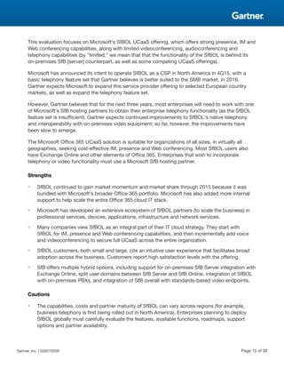 This evaluation focuses on Microsoft's SfBOL UCaaS offering, which offers strong presence, IM and
Web conferencing capabilities, along with limited videoconferencing, audioconferencing and
telephony capabilities (by "limited," we mean that that the functionality of the SfBOL is behind its
on-premises SfB [server] counterpart, as well as some competing UCaaS offerings).
Microsoft has announced its intent to operate SfBOL as a CSP in North America in 4Q15, with a
basic telephony feature set that Gartner believes is better suited to the SMB market. In 2016,
Gartner expects Microsoft to expand this service provider offering to selected European country
markets, as well as expand the telephony feature set.
However, Gartner believes that for the next three years, most enterprises will need to work with one
of Microsoft's SfB hosting partners to obtain their enterprise telephony functionality (as the SfBOL
feature set is insufficient). Gartner expects continued improvements to SfBOL's native telephony
and interoperability with on-premises video equipment; so far, however, the improvements have
been slow to emerge.
The Microsoft Office 365 UCaaS solution is suitable for organizations of all sizes, in virtually all
geographies, seeking cost-effective IM, presence and Web conferencing. Most SfBOL users also
have Exchange Online and other elements of Office 365. Enterprises that wish to incorporate
telephony or video functionality must use a Microsoft SfB hosting partner.
Strengths
■ SfBOL continued to gain market momentum and market share through 2015 because it was
bundled with Microsoft's broader Office 365 portfolio. Microsoft has also added more internal
support to help scale the entire Office 365 cloud IT stack.
■ Microsoft has developed an extensive ecosystem of SfBOL partners (to scale the business) in
professional services, devices, applications, infrastructure and network services.
■ Many companies view SfBOL as an integral part of their IT cloud strategy. They start with
SfBOL for IM, presence and Web conferencing capabilities, and then incrementally add voice
and videoconferencing to secure full UCaaS across the entire organization.
■ SfBOL customers, both small and large, cite an intuitive user experience that facilitates broad
adoption across the business. Customers report high satisfaction levels with the offering.
■ SfB offers multiple hybrid options, including support for on-premises SfB Server integration with
Exchange Online, split user domains between SfB Server and SfB Online, integration of SfBOL
with on-premises PBXs, and integration of SfB overall with standards-based video endpoints.
Cautions
■ The capabilities, costs and partner maturity of SfBOL can vary across regions (for example,
business telephony is first being rolled out in North America). Enterprises planning to deploy
SfBOL globally must carefully evaluate the features, available functions, roadmaps, support
options and partner availability.
Gartner, Inc. | G00270209 Page 15 of 38
 