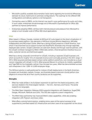 ■ Microsoft's publicly available documentation lacks clarity regarding the functional differences
between its cloud, hybrid and on-premises configurations. The roadmap for the different SfB
configurations and delivery options is not transparent.
■ Connecting users to SfBOL via the Internet may result in poor performance for audio and video.
In such cases, enterprises should leverage one of Microsoft's ExpressRoute for Office 365
partners to improve performance.
■ Enterprises adopting SfBOL will face both internal pressure and pressure from Microsoft to
adopt a much broader suite of Office 365 cloud applications.
Mitel
Mitel, based in Ottawa, Canada, markets its MiCloud UC suite based on the cloud virtualization of
its premises-based platform. Key elements of MiCloud include MiVoice (telephony), MiCollab
(collaboration) and MiContact Center. Mitel has a strong UCaaS presence in North America, from
which it has branched out to support Europe and Asia/Pacific (Australia only) through regionally
deployed data centers. UCaaS customers are sold both directly and through channel partners, with
the UCaaS workload managed by Mitel in Mitel data centers. Channel partners therefore focus on
sales, customer service and technical support.
Mitel has a strong corporate commitment to UCaaS, including a separate UCaaS business unit,
which accounts for roughly 15% of corporate revenue and is annually growing in the 35% range. In
2014, Mitel acquired premises-based contact center platform prairieFyre, now included as a cloud
version integrated with UCaaS. In 2015, Mitel acquired Mavenir to enhance its mobility capabilities
and TigerTMS for the hospitality vertical. Over the past two years, Mitel has demonstrated success
with enterprises in the 1,000- to 5,000-employee range.
The MiCloud solution is well-positioned for midsize UCaaS deployments in the North American,
European and Australian markets. Europe- and Australia-based customers should perform due
diligence to ensure that all of their country locations can be supported.
Strengths
■ Mitel has made strides in its European expansion (in part from the Aastra acquisition), with
services retailed in the three largest markets — the U.K., Germany and France. The portal
supports six languages.
■ The Mitel Open Integration Gateway (OIG) supports integrations with Salesforce, SugarCRM,
Google, Microsoft, NetSuite and Zoho. The OIG also supports custom integrations.
■ The Mitel Vidyo partnership has improved Mitel's video capabilities, while also enabling
integration with Polycom and Cisco video.
■ Mitel offers a strong hybrid solution, enabling some users (of the same business) to be
supported by premises-based UC infrastructure and other users to be supported via the cloud.
Page 16 of 38 Gartner, Inc. | G00270209
 