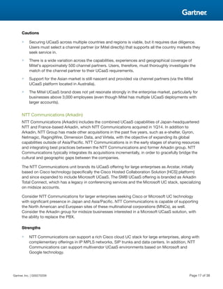Cautions
■ Securing UCaaS across multiple countries and regions is viable, but it requires due diligence.
Users must select a channel partner (or Mitel directly) that supports all the country markets they
seek service in.
■ There is a wide variation across the capabilities, experiences and geographical coverage of
Mitel's approximately 500 channel partners. Users, therefore, must thoroughly investigate the
match of the channel partner to their UCaaS requirements.
■ Support for the Asian market is still nascent and provided via channel partners (via the Mitel
UCaaS platform located in Australia).
■ The Mitel UCaaS brand does not yet resonate strongly in the enterprise market, particularly for
businesses above 3,000 employees (even though Mitel has multiple UCaaS deployments with
larger accounts).
NTT Communications (Arkadin)
NTT Communications (Arkadin) includes the combined UCaaS capabilities of Japan-headquartered
NTT and France-based Arkadin, which NTT Communications acquired in 1Q14. In addition to
Arkadin, NTT Group has made other acquisitions in the past five years, such as e-shelter, Gyron,
Netmagic, RagingWire, Dimension Data, and Virtela, with the objective of expanding its global
capabilities outside of Asia/Pacific. NTT Communications is in the early stages of sharing resources
and integrating best practices between the NTT Communications and former Arkadin group. NTT
Communications typically integrates its acquisitions incrementally, in order to gracefully bridge the
cultural and geographic gaps between the companies.
The NTT Communications unit brands its UCaaS offering for large enterprises as Arcstar, initially
based on Cisco technology (specifically the Cisco Hosted Collaboration Solution [HCS] platform)
and since expanded to include Microsoft UCaaS. The SMB UCaaS offering is branded as Arkadin
Total Connect, which has a legacy in conferencing services and the Microsoft UC stack, specializing
on midsize accounts.
Consider NTT Communications for larger enterprises seeking Cisco or Microsoft UC technology
with significant presence in Japan and Asia/Pacific. NTT Communications is capable of supporting
the North American and European sites of these multinational corporations (MNCs), as well.
Consider the Arkadin group for midsize businesses interested in a Microsoft UCaaS solution, with
the ability to replace the PBX.
Strengths
■ NTT Communications can support a rich Cisco cloud UC stack for large enterprises, along with
complementary offerings in IP MPLS networks, SIP trunks and data centers. In addition, NTT
Communications can support multivendor UCaaS environments based on Microsoft and
Google technology.
Gartner, Inc. | G00270209 Page 17 of 38
 