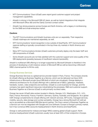 ■ NTT Communications' Cisco UCaaS users report good customer support and project
management capabilities.
■ Arkadin is strong in the Microsoft SfB UC stack, as well as hybrid integrations that integrate
with Microsoft Office 365 and the Clarity Connect contact center.
■ Arkadin has strong presence across Europe and North America, with a legacy in conferencing
for the SMB and small-enterprise market.
Cautions
■ The NTT Communications and Arkadin business units are run separately. Their respective
UCaaS roadmaps are maintained separately, as well.
■ NTT Communications' brand recognition is low outside of Asia/Pacific. NTT Communications'
regional staffing is typically concentrated in the top three city markets in North America and
Europe.
■ Many NTT Communications Arcstar UCaaS customers primarily deploy only the basic VoIP and
UM components of UCaaS.
■ Some Arkadin accounts are not fully satisfied with the customer support and voice quality of the
SfB deployments (possibly because of insufficient network bandwidth).
Arkadin's multitenant SfB offering is no longer supported by Microsoft (Arkadin is therefore in the
process of developing a multi-instance version of Microsoft SfB as well as becoming a Microsoft
SfBO channel partner to fill this void).
Orange Business Services
Orange Business Services is a global service provider based in Paris, France. The company brands
its UCaaS offering as Business Together as a Service, which can be delivered via Cisco HCS
infrastructure or Microsoft private cloud SfB (both of which are virtualized). Orange deploys a
reference architecture for its UCaaS offerings with a defined set of SBCs, gateways, headsets,
handsets, routers, video endpoints and switches. UCaaS is a core business for Orange, and the
company has spent significant resources industrializing the processes, R&D and customer support.
Business Together as a Service UCaaS is sold primarily via direct sales.
Orange has seven UCaaS data centers located in Atlanta, Georgia, U.S.; Washington, D.C., U.S.;
Paris, France; Normandy, France; Frankfurt, Germany; Sydney, Australia; and Singapore. As a global
CSP, Orange complements its UCaaS offering with network services, SIP trunks, managed services,
mobility, security, data storage and number portability. Orange has a strong Microsoft UC skill set
and is accredited as a Microsoft SfB Elite launch partner. The Cisco version of Business Together as
a Service can now be integrated with Google and Jive Software. Europe is Orange's primary market,
but it has numerous MNC accounts headquartered in North America and Asia/Pacific.
Orange is well-positioned for midsize and larger MNCs seeking global UCaaS support. North
America-headquartered UCaaS customers usually have at least 30% of their endpoints in Europe.
Page 18 of 38 Gartner, Inc. | G00270209
 