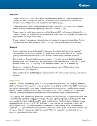 Strengths
■ Orange can support UCaaS customers with global needs, including those with sites in the
Middle East, Africa, Asia/Pacific, Europe, Latin America and North America. Services are
available in over 80 countries, with support for over 30 languages.
■ Orange's internally developed UCaaS portal is more intuitive and functional than the portal
offered by many competitors supporting Cisco and Microsoft UCaaS.
■ Orange has enhanced the user experience of its Microsoft SfB multi-instance UCaaS offering.
This reduces the cost and hastens the speed at which new users can be added (this upgrade is
only available in Europe at this time).
■ Orange has strong processes, methodologies, and project management capabilities. This is
complemented with deep technical staff for both the Cisco and Microsoft UCaaS stacks.
Cautions
■ Orange has limited brand and marketing resources devoted to North America, especially
compared with the resources devoted to Europe, Latin America and Asia/Pacific. Orange
typically targets North American accounts that also have a strong presence in Europe.
■ Gartner believes Orange has lost some momentum in the past year with its Cisco UCaaS
offering, where most deployments are VoIP-focused (Orange is, however, positioned to regain
momentum with its 3Q15 launching of the more feature-rich Cisco HCS Release 10).
■ Customers indicate that Orange does not support a deep base of APIs to other cloud
applications (such as Salesforce).
■ Some customers cite that Orange can be inflexible to work with and slow to respond to service
requests.
RingCentral
Northern California-based RingCentral is a UCaaS application specialist. The company started in
North America and then expanded to Europe, before expanding to Asia/Pacific in 2015. RingCentral
has mature processes for inside sales, channel support, customer support and technical support.
Gartner believes that RingCentral is one of the largest global UCaaS providers, supporting more
than 300,000 companies (with many of the traditional customers being small businesses).
The company uses an internally developed, multitenant solution branded as RingCentral Office with
a rich UC suite. Core technology partnerships, which are tightly integrated, include Zoom for Web
and videoconferencing and inContact for cloud contact center. RingCentral also has large service
provider channel partners — AT&T, BT and Telus — to accelerate market share and enter new
global regions. Most customers connect via broadband, for which RingCentral has invested in
significant OTT QoS performance management capabilities. In late 2Q15, RingCentral acquired Glip
to expand its team messaging collaboration suite. While this acquisition has potential, it is too
recent to be evaluated in this study.
Gartner, Inc. | G00270209 Page 19 of 38
 