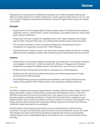 RingCentral is a strong option for SMBs (and businesses up to 2,000 employees) seeking cost-
effective UCaaS optimized for mobility. RingCentral currently supports North America, the U.K. and,
more recently, Singapore-headquartered businesses, along with regional office support for roughly
40 countries.
Strengths
■ RingCentral is one of the largest global UCaaS providers relative to UCaaS-devoted endpoints
supported, revenue, market growth, number of employees, and capital investment. Users report
good customer satisfaction.
■ RingCentral continues to expand its capabilities and in 2015 added integration with Google
Apps for Work, Microsoft Office 365, and a RingCentral-branded contact center (inContact).
■ The company continues to invest in its project management, processes and account
management for supporting accounts over 1,000 employees.
■ The Ring Central UC stack is intuitive, and users often leverage multiple UC services, including
SMS and instant messaging, mobility, Web conferencing and videoconferencing (not just VoIP).
Cautions
■ RingCentral is not yet widely available across Europe and Asia/Pacific. The European offering is
now available in only the U.K., while the Asia/Pacific offering is in Singapore only (however,
RingCentral can support the affiliate offices of its customers in over 40 country markets).
■ RingCentral lacks strong brand awareness for businesses over 2,000 employees.
■ RingCentral is still maturing its professional services and onboarding processes for large
accounts above 5,000 employees.
■ Most RingCentral accounts are supported over broadband, even though RingCentral does
support carrier-grade IP MPLS interconnection upon request by enterprise customers.
ShoreTel
ShoreTel is a publicly held company headquartered in Northern California (Silicon Valley). ShoreTel's
legacy cloud offer is based on ShoreTel Sky, acquired from M5 Networks in 2012. In July 2015,
ShoreTel introduced its Connect Cloud product line, which draws from its more feature-rich on-
premises appliance distributed architecture. Through 2016, ShoreTel will be navigating a major
UCaaS transition from the older Sky platform to the more feature-rich Connect Cloud platform. This
Magic Quadrant report evaluates the existing Sky offering, because the Connect Cloud offer has
insufficient market proof points to be evaluated.
ShoreTel sells its UCaaS solutions both directly and via channel partners in North America.
Customers in Europe and Asia/Pacific secure the service via channel partners, such as G3, Vordis
Technologies and Telstra (with ShoreTel operating the regional data centers). But businesses
seeking support across multiple global regions must deal with two or more ShoreTel Sky service
providers.
Page 20 of 38 Gartner, Inc. | G00270209
 
