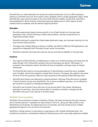 ShoreTel Sky is a viable alternative for small and midsize enterprises of up to 5,000 employees
seeking a combined cloud UC and contact center capability within a single geographic region. Most
ShoreTel Sky users will be focused on the cloud VoIP, UM and mobility components. ShoreTel is
well-established in North America; enterprises planning deployments in other regions should
validate service availability with the relevant regional partners.
Strengths
■ ShoreTel experienced steady revenue growth in the UCaaS market over the past year,
possesses a top 10 North American market share position, and has a solid brand in a
fragmented UCaaS market.
■ ShoreTel continued to expand its UCaaS sales distribution base, and has been training it on the
new Connect Cloud solution.
■ The legacy Sky UCaaS offering is strong in mobility, has APIs to CRM and HR applications, and
supports an integrated (VoIP-focused) contact center functionality.
■ ShoreTel customers cite improved customer service and service reliability in the past year.
Cautions
■ The majority of ShoreTel Sky's installed base is made up of small businesses with fewer than 50
seats (though 10% of ShoreTel's endpoint service businesses are above 1,000 seats). To
succeed in the enterprise market, ShoreTel will have to establish a stronger base of midsize
enterprises.
■ The ShoreTel Sky Portal is not as automated as IT administrators would like and is available
only in English, which limits adoption outside North America. The legacy Sky platform also lacks
the kind of rich IM, presence, Web and video experience that leading UCaaS offerings have.
■ ShoreTel cloud options are delivered by regional partners. Although ShoreTel cloud is available
in North America, Europe and Asia/Pacific, this is done via different partners, so it is difficult to
get a partner to support a multiregional deployment.
■ ShoreTel's new Connect Cloud offer has not yet proven itself in the market. Developing
seamless on-premises, cloud and hybrid offers is complex to architect, manage and sell.
ShoreTel must prove it can execute in all these areas.
Star2Star Communications
Star2Star Communications is based in Sarasota, Florida, with sales exclusively through a diverse
set of channel partners. It operates two data centers in the U.S., along with data centers in the
Netherlands and Australia. As deployments are via channels, securing UCaaS across multiple
geographical regions is not yet core to the business.
Star2Star's UCaaS solution is well-suited to organizations with multiple distributed sites. The
architecture combines a centralized multitenant UCaaS service with a survivable appliance installed
Gartner, Inc. | G00270209 Page 21 of 38
 